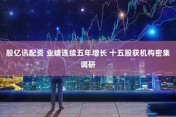 股亿讯配资 业绩连续五年增长 十五股获机构密集调研