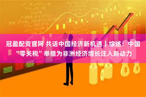 冠盈配资官网 共话中国经济新机遇｜综述：中国“零关税”举措为非洲经济增长注入新动力
